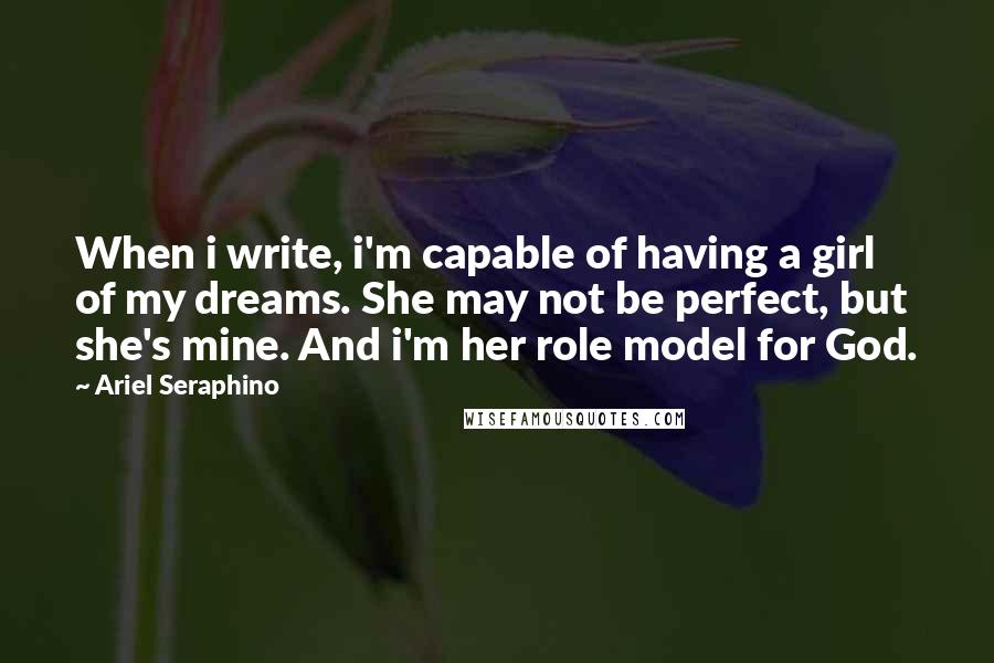 Ariel Seraphino Quotes: When i write, i'm capable of having a girl of my dreams. She may not be perfect, but she's mine. And i'm her role model for God.