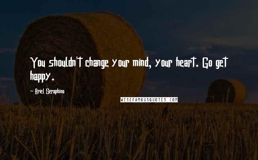 Ariel Seraphino Quotes: You shouldn't change your mind, your heart. Go get happy.