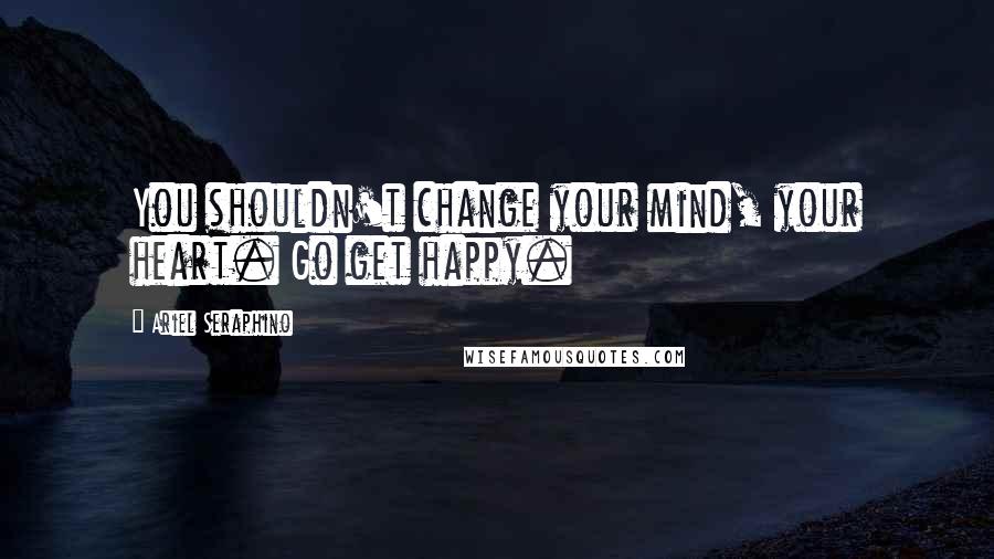 Ariel Seraphino Quotes: You shouldn't change your mind, your heart. Go get happy.