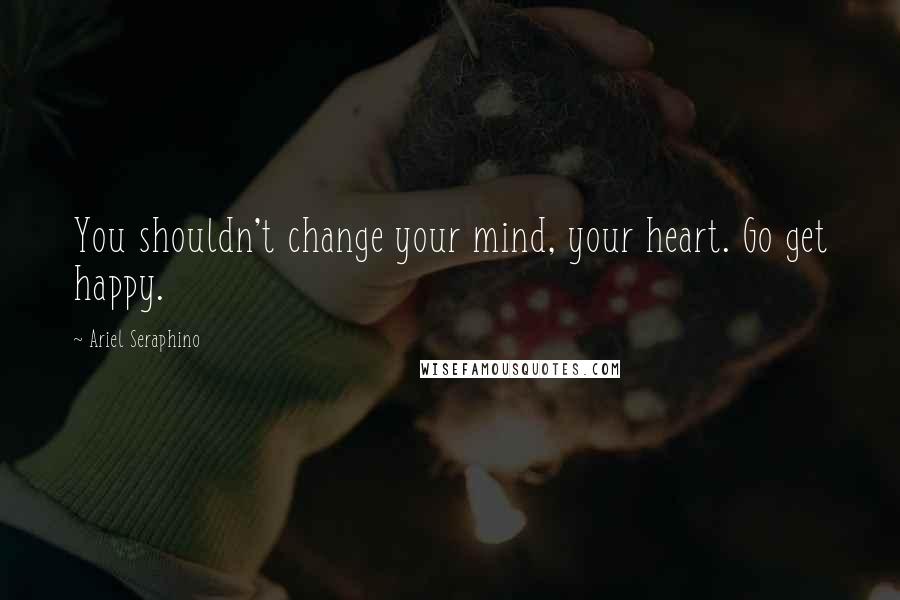 Ariel Seraphino Quotes: You shouldn't change your mind, your heart. Go get happy.