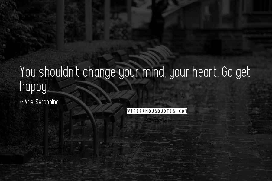 Ariel Seraphino Quotes: You shouldn't change your mind, your heart. Go get happy.