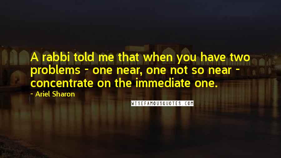 Ariel Sharon Quotes: A rabbi told me that when you have two problems - one near, one not so near - concentrate on the immediate one.