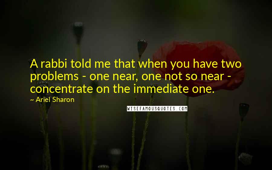 Ariel Sharon Quotes: A rabbi told me that when you have two problems - one near, one not so near - concentrate on the immediate one.