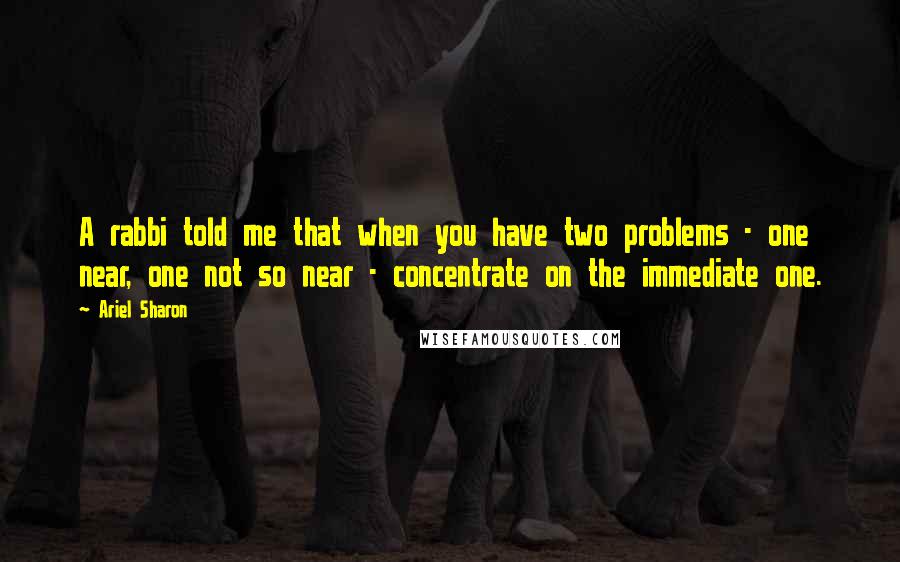 Ariel Sharon Quotes: A rabbi told me that when you have two problems - one near, one not so near - concentrate on the immediate one.