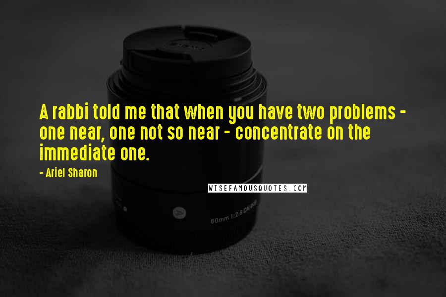Ariel Sharon Quotes: A rabbi told me that when you have two problems - one near, one not so near - concentrate on the immediate one.