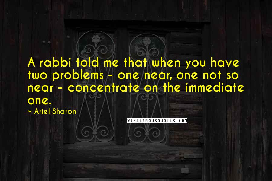 Ariel Sharon Quotes: A rabbi told me that when you have two problems - one near, one not so near - concentrate on the immediate one.