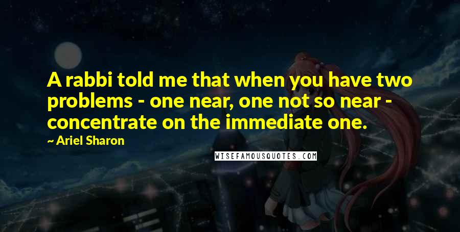 Ariel Sharon Quotes: A rabbi told me that when you have two problems - one near, one not so near - concentrate on the immediate one.