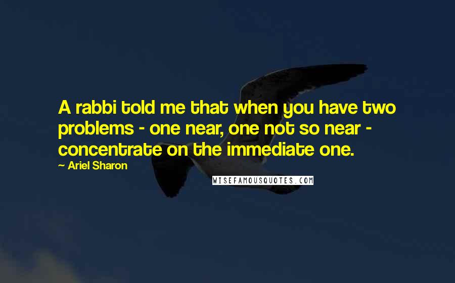 Ariel Sharon Quotes: A rabbi told me that when you have two problems - one near, one not so near - concentrate on the immediate one.