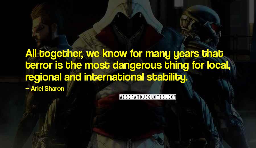 Ariel Sharon Quotes: All together, we know for many years that terror is the most dangerous thing for local, regional and international stability.