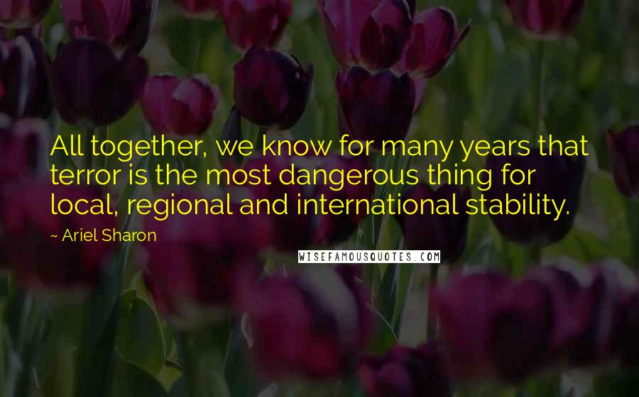 Ariel Sharon Quotes: All together, we know for many years that terror is the most dangerous thing for local, regional and international stability.