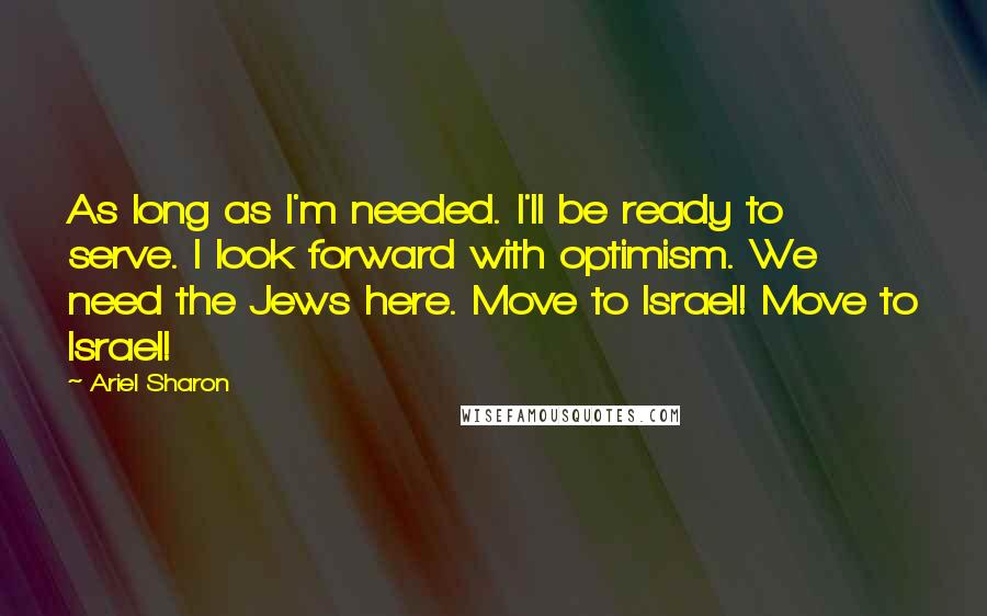 Ariel Sharon Quotes: As long as I'm needed. I'll be ready to serve. I look forward with optimism. We need the Jews here. Move to Israel! Move to Israel!