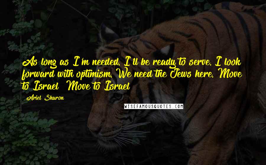 Ariel Sharon Quotes: As long as I'm needed. I'll be ready to serve. I look forward with optimism. We need the Jews here. Move to Israel! Move to Israel!