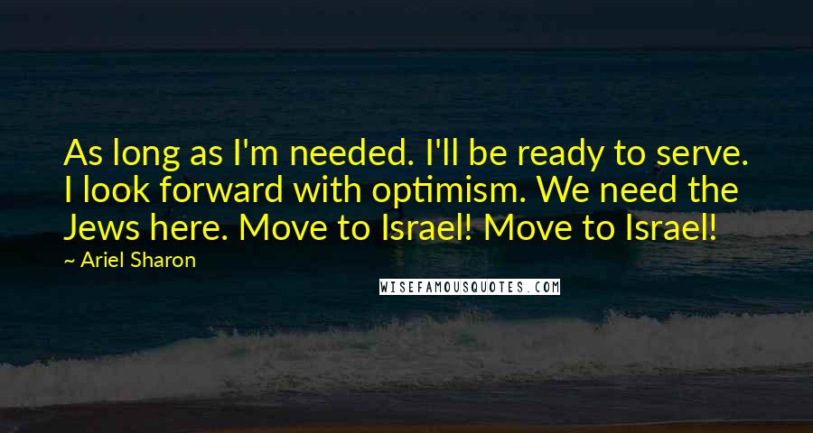 Ariel Sharon Quotes: As long as I'm needed. I'll be ready to serve. I look forward with optimism. We need the Jews here. Move to Israel! Move to Israel!