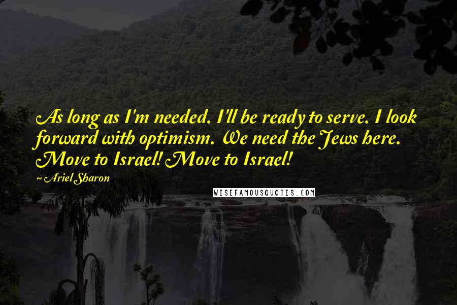 Ariel Sharon Quotes: As long as I'm needed. I'll be ready to serve. I look forward with optimism. We need the Jews here. Move to Israel! Move to Israel!