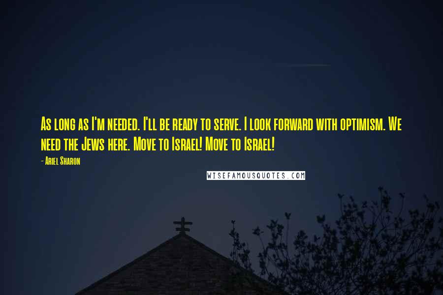 Ariel Sharon Quotes: As long as I'm needed. I'll be ready to serve. I look forward with optimism. We need the Jews here. Move to Israel! Move to Israel!