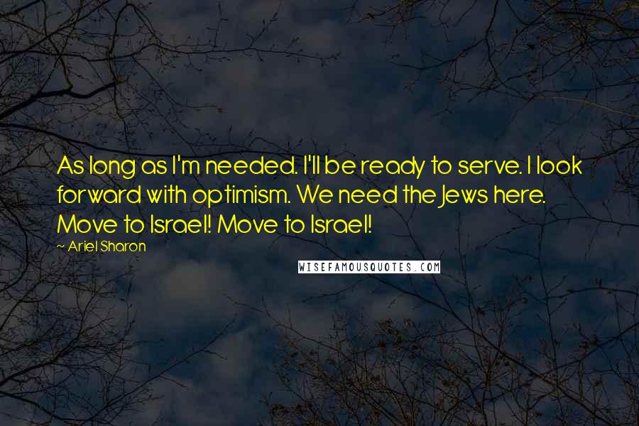 Ariel Sharon Quotes: As long as I'm needed. I'll be ready to serve. I look forward with optimism. We need the Jews here. Move to Israel! Move to Israel!