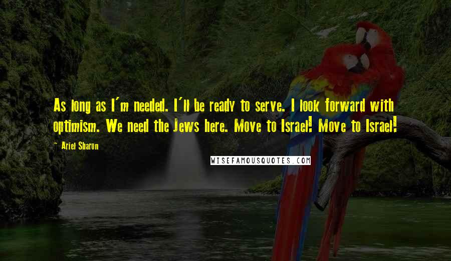 Ariel Sharon Quotes: As long as I'm needed. I'll be ready to serve. I look forward with optimism. We need the Jews here. Move to Israel! Move to Israel!