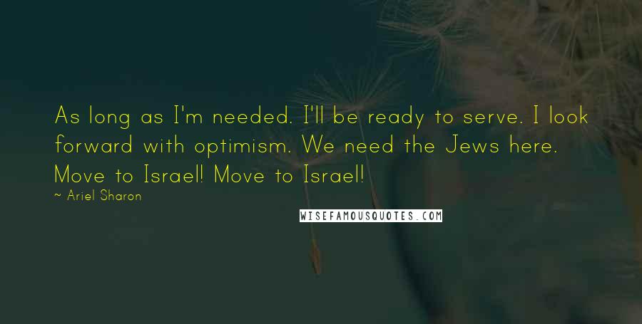 Ariel Sharon Quotes: As long as I'm needed. I'll be ready to serve. I look forward with optimism. We need the Jews here. Move to Israel! Move to Israel!