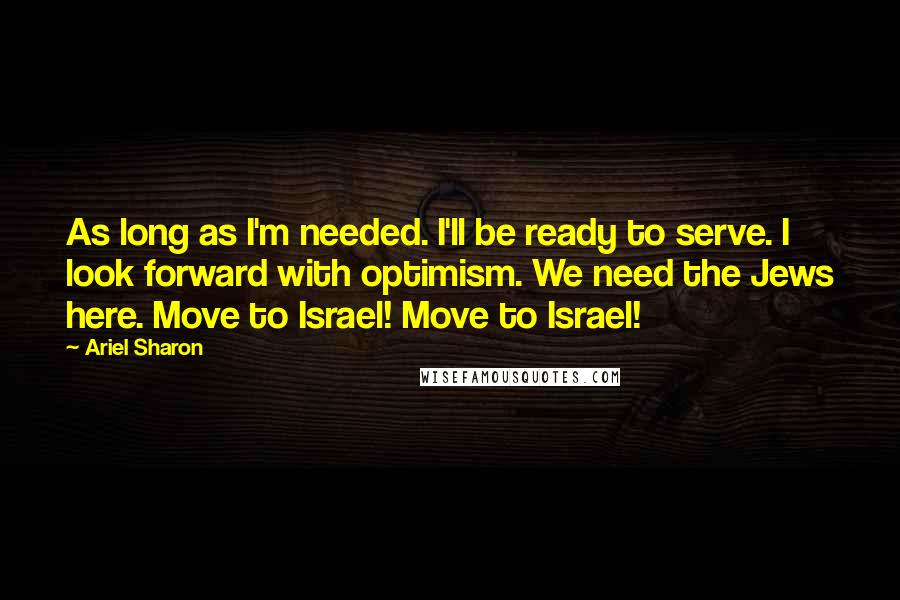 Ariel Sharon Quotes: As long as I'm needed. I'll be ready to serve. I look forward with optimism. We need the Jews here. Move to Israel! Move to Israel!