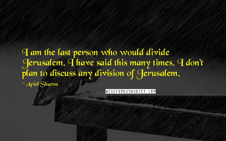 Ariel Sharon Quotes: I am the last person who would divide Jerusalem. I have said this many times. I don't plan to discuss any division of Jerusalem.
