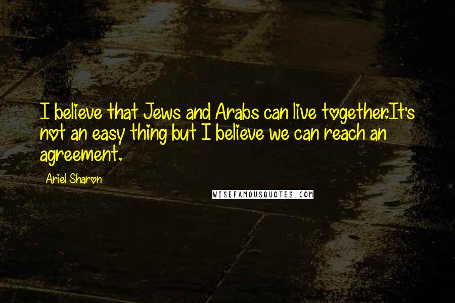 Ariel Sharon Quotes: I believe that Jews and Arabs can live together.It's not an easy thing but I believe we can reach an agreement.