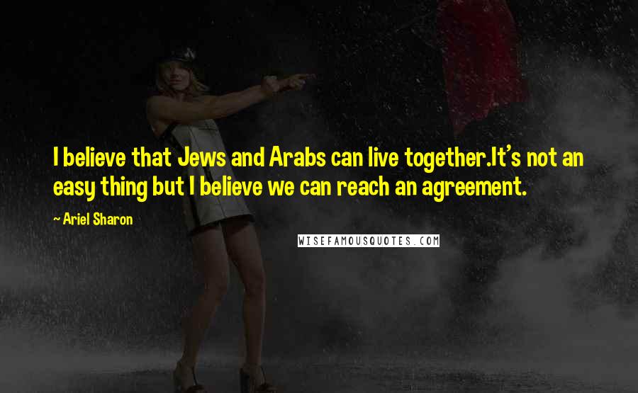 Ariel Sharon Quotes: I believe that Jews and Arabs can live together.It's not an easy thing but I believe we can reach an agreement.