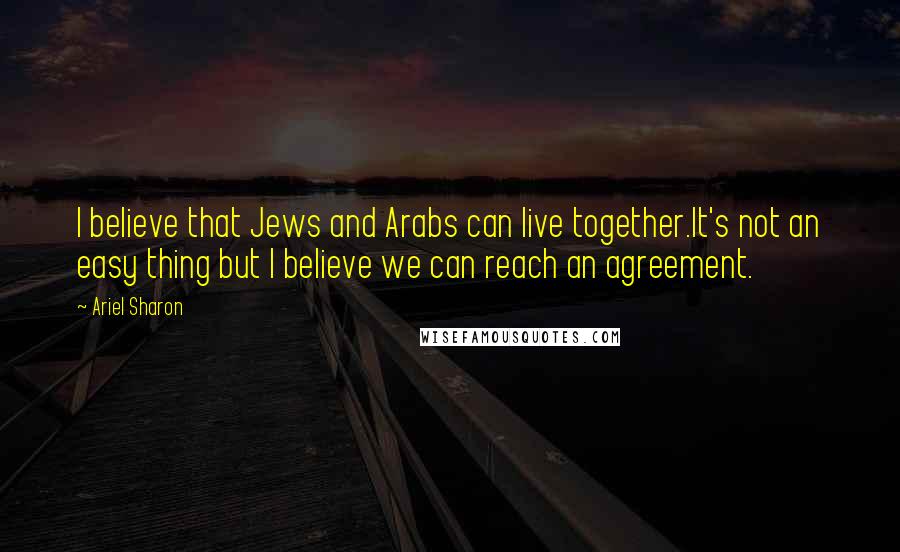 Ariel Sharon Quotes: I believe that Jews and Arabs can live together.It's not an easy thing but I believe we can reach an agreement.