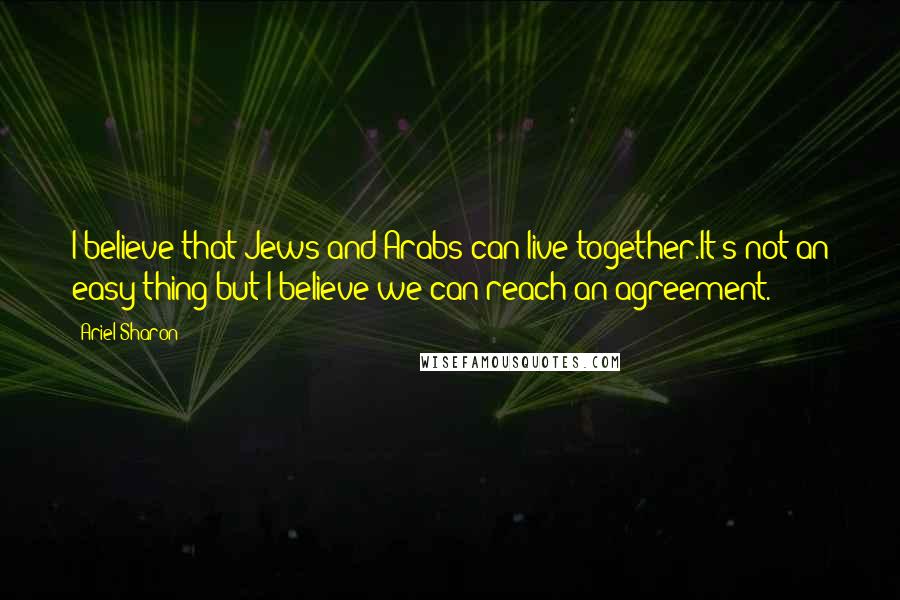 Ariel Sharon Quotes: I believe that Jews and Arabs can live together.It's not an easy thing but I believe we can reach an agreement.