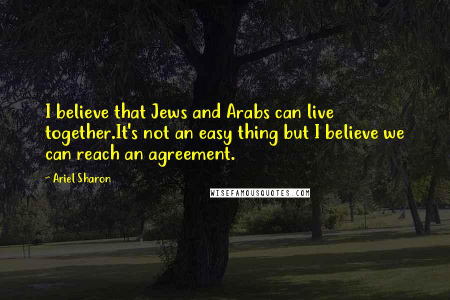 Ariel Sharon Quotes: I believe that Jews and Arabs can live together.It's not an easy thing but I believe we can reach an agreement.