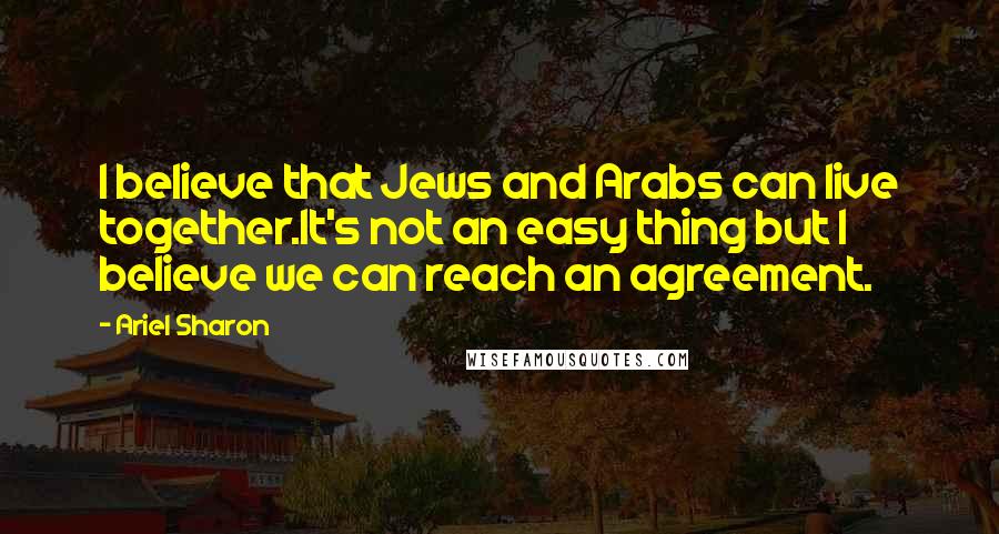 Ariel Sharon Quotes: I believe that Jews and Arabs can live together.It's not an easy thing but I believe we can reach an agreement.