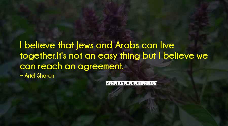 Ariel Sharon Quotes: I believe that Jews and Arabs can live together.It's not an easy thing but I believe we can reach an agreement.