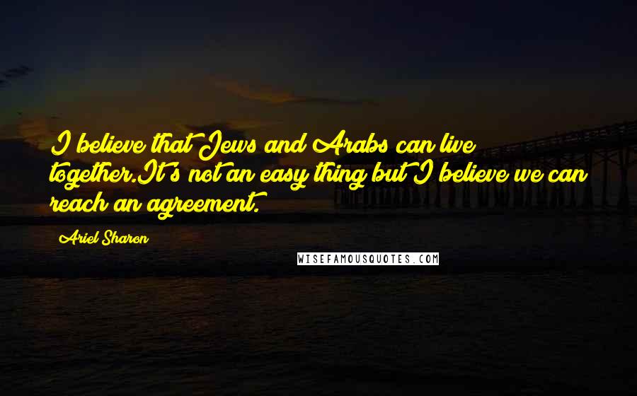 Ariel Sharon Quotes: I believe that Jews and Arabs can live together.It's not an easy thing but I believe we can reach an agreement.