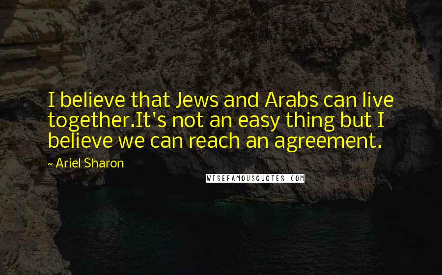 Ariel Sharon Quotes: I believe that Jews and Arabs can live together.It's not an easy thing but I believe we can reach an agreement.