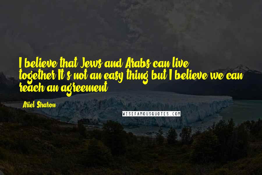 Ariel Sharon Quotes: I believe that Jews and Arabs can live together.It's not an easy thing but I believe we can reach an agreement.