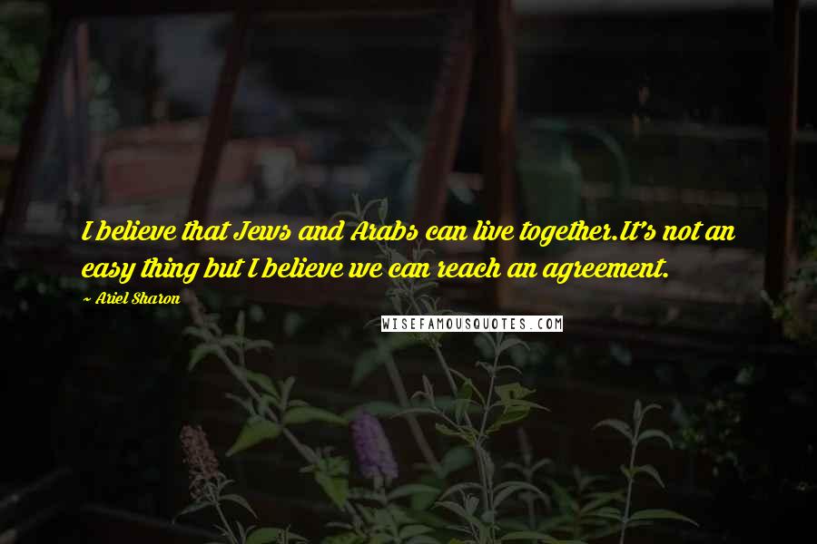 Ariel Sharon Quotes: I believe that Jews and Arabs can live together.It's not an easy thing but I believe we can reach an agreement.