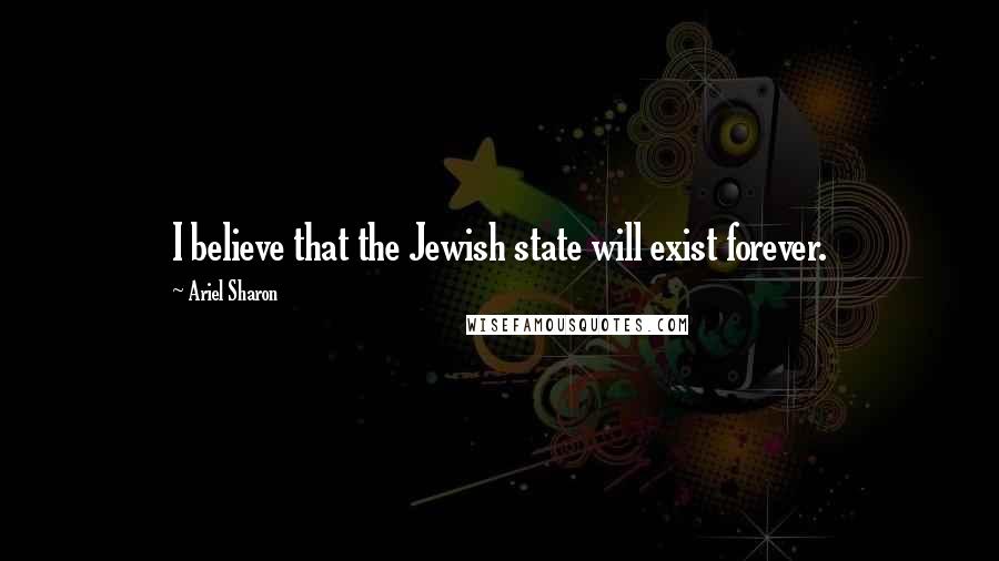 Ariel Sharon Quotes: I believe that the Jewish state will exist forever.