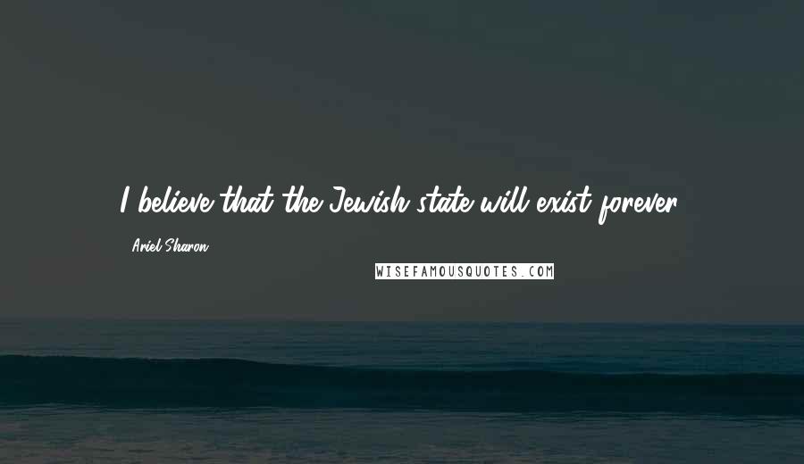 Ariel Sharon Quotes: I believe that the Jewish state will exist forever.