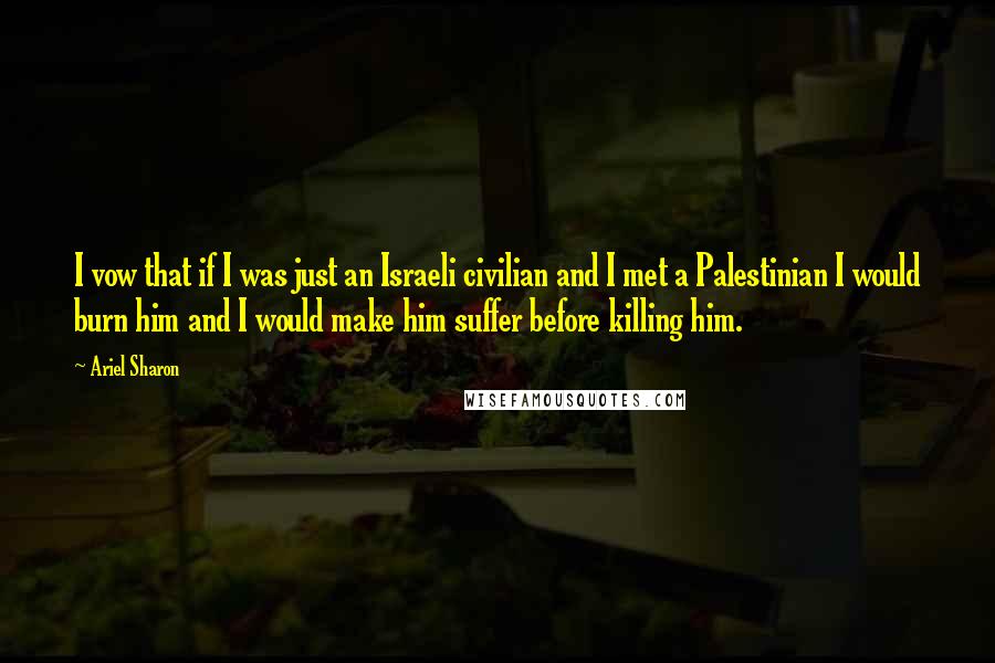 Ariel Sharon Quotes: I vow that if I was just an Israeli civilian and I met a Palestinian I would burn him and I would make him suffer before killing him.