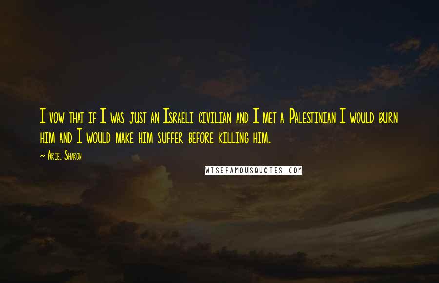 Ariel Sharon Quotes: I vow that if I was just an Israeli civilian and I met a Palestinian I would burn him and I would make him suffer before killing him.