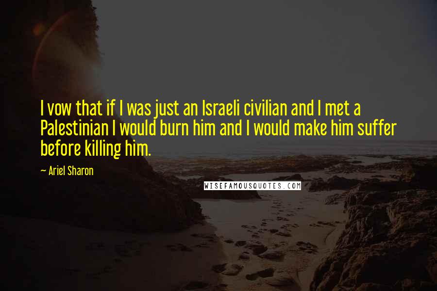 Ariel Sharon Quotes: I vow that if I was just an Israeli civilian and I met a Palestinian I would burn him and I would make him suffer before killing him.
