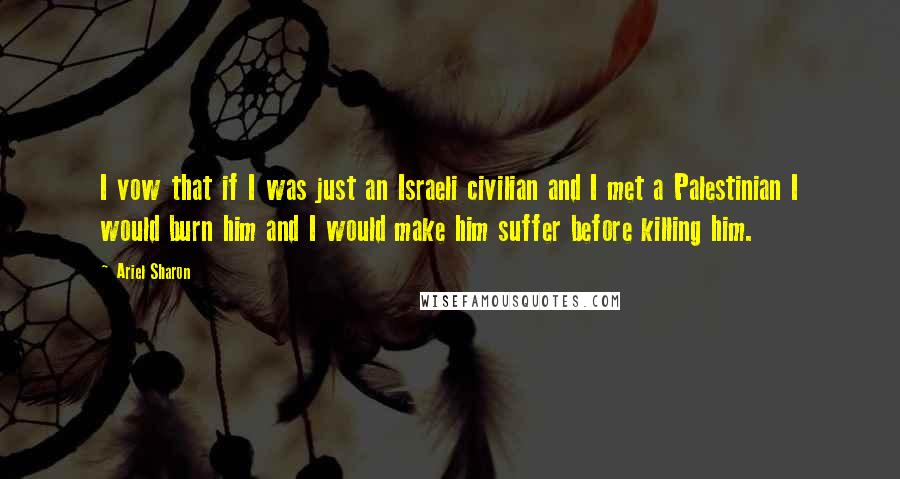 Ariel Sharon Quotes: I vow that if I was just an Israeli civilian and I met a Palestinian I would burn him and I would make him suffer before killing him.