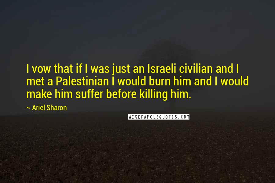 Ariel Sharon Quotes: I vow that if I was just an Israeli civilian and I met a Palestinian I would burn him and I would make him suffer before killing him.