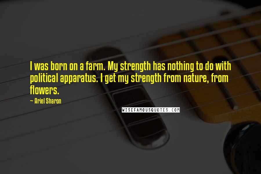 Ariel Sharon Quotes: I was born on a farm. My strength has nothing to do with political apparatus. I get my strength from nature, from flowers.