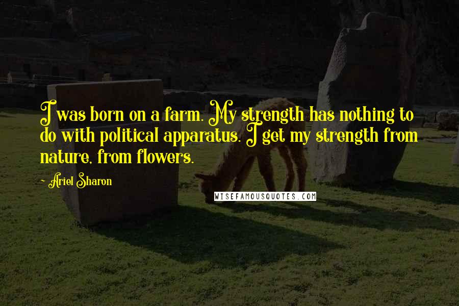 Ariel Sharon Quotes: I was born on a farm. My strength has nothing to do with political apparatus. I get my strength from nature, from flowers.