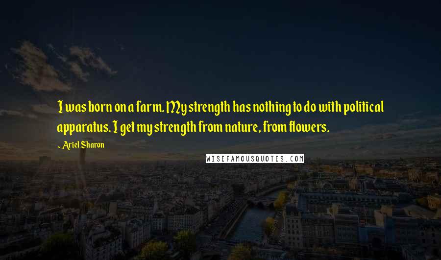 Ariel Sharon Quotes: I was born on a farm. My strength has nothing to do with political apparatus. I get my strength from nature, from flowers.