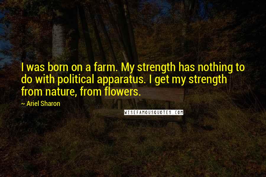 Ariel Sharon Quotes: I was born on a farm. My strength has nothing to do with political apparatus. I get my strength from nature, from flowers.