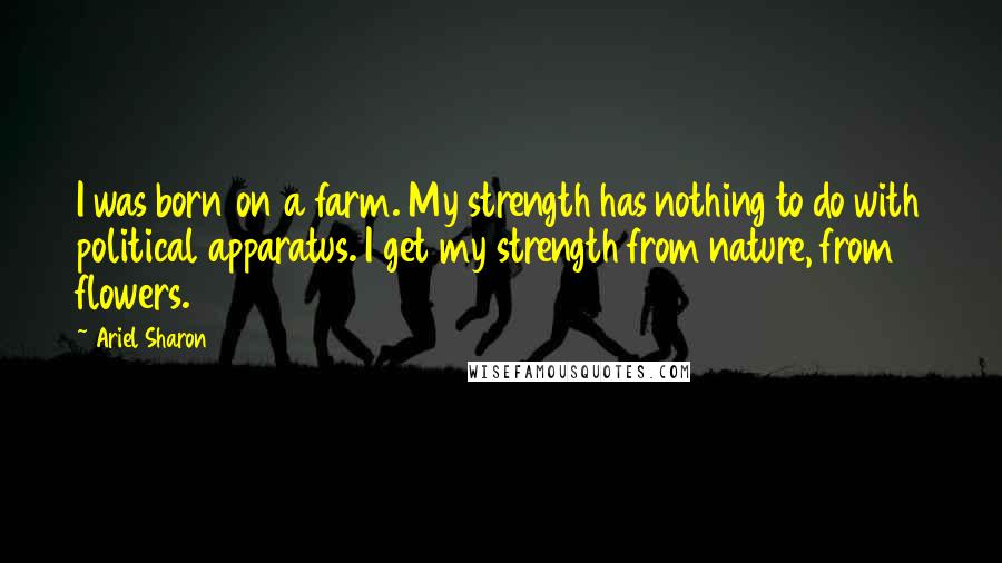 Ariel Sharon Quotes: I was born on a farm. My strength has nothing to do with political apparatus. I get my strength from nature, from flowers.