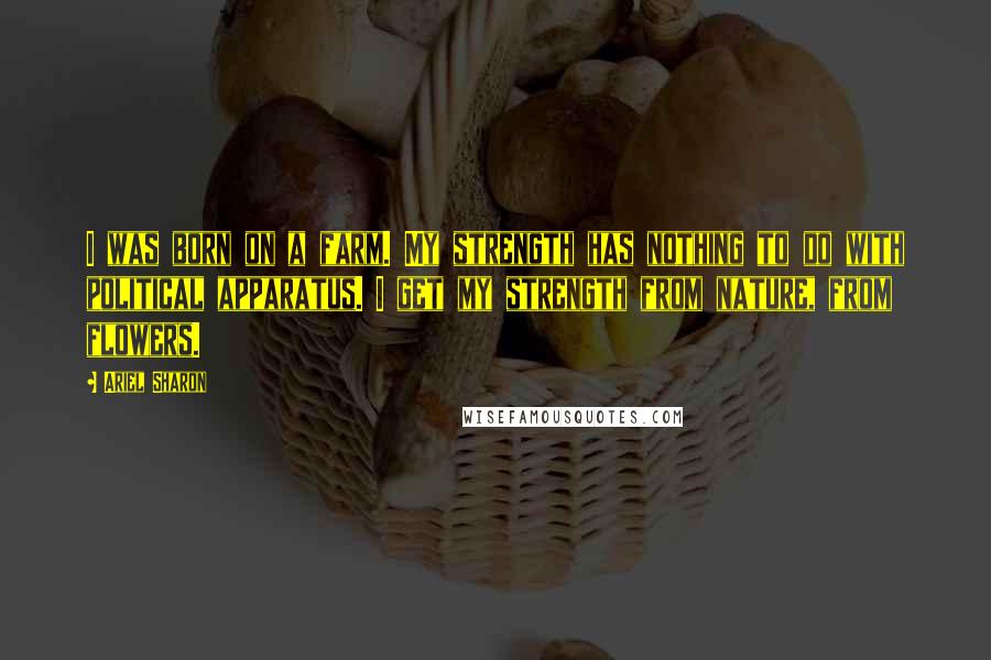 Ariel Sharon Quotes: I was born on a farm. My strength has nothing to do with political apparatus. I get my strength from nature, from flowers.