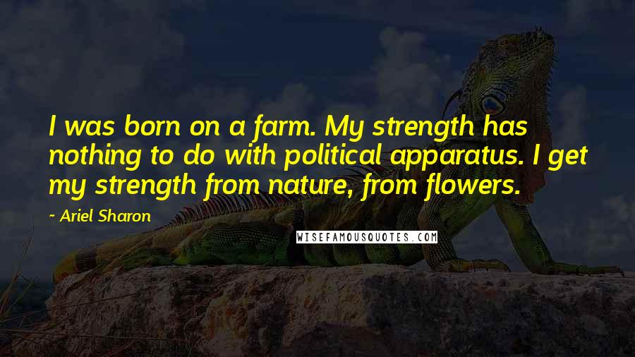 Ariel Sharon Quotes: I was born on a farm. My strength has nothing to do with political apparatus. I get my strength from nature, from flowers.