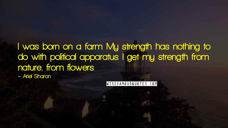 Ariel Sharon Quotes: I was born on a farm. My strength has nothing to do with political apparatus. I get my strength from nature, from flowers.